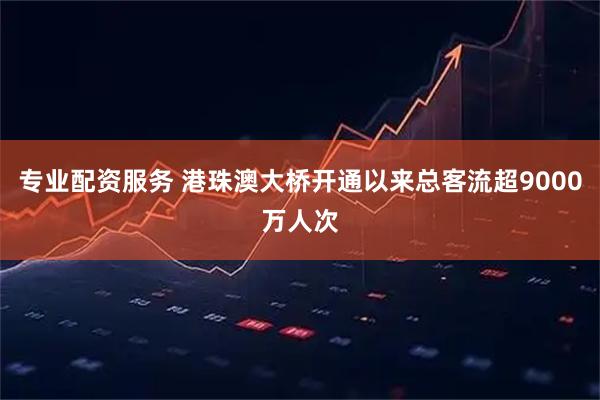 专业配资服务 港珠澳大桥开通以来总客流超9000万人次