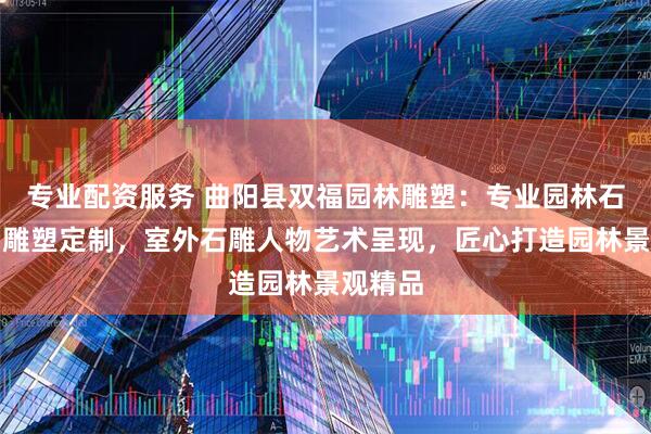 专业配资服务 曲阳县双福园林雕塑：专业园林石雕人物雕塑定制，室外石雕人物艺术呈现，匠心打造园林景观精品