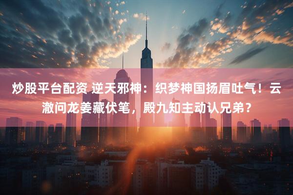 炒股平台配资 逆天邪神：织梦神国扬眉吐气！云澈问龙姜藏伏笔，殿九知主动认兄弟？
