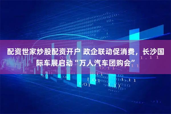 配资世家炒股配资开户 政企联动促消费，长沙国际车展启动“万人汽车团购会”